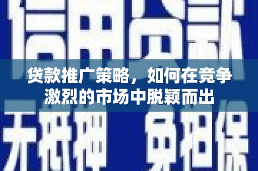 灌阳贷款推广策略，如何在竞争激烈的市场中脱颖而出