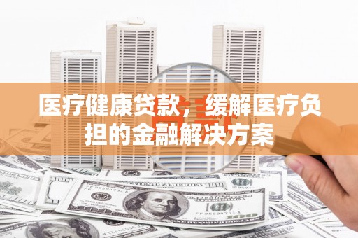 灌阳医疗健康贷款，缓解医疗负担的金融解决方案