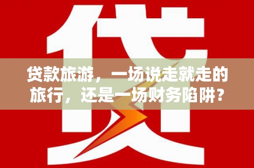 灌阳贷款旅游，一场说走就走的旅行，还是一场财务陷阱？