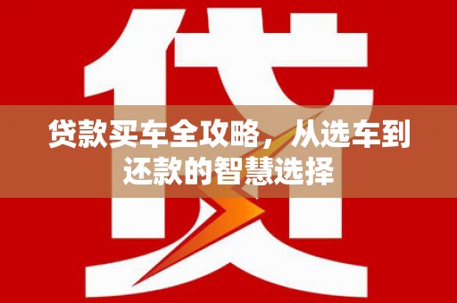 灌阳贷款买车全攻略，从选车到还款的智慧选择