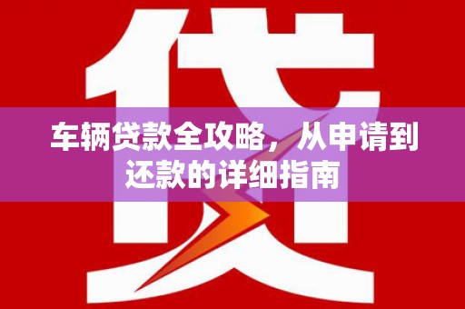灌阳车辆贷款全攻略,从申请到还款的详细指南 灌阳车辆贷款全攻略,从申请到还款的详细指南