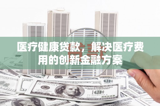 灌阳医疗健康贷款，解决医疗费用的创新金融方案
