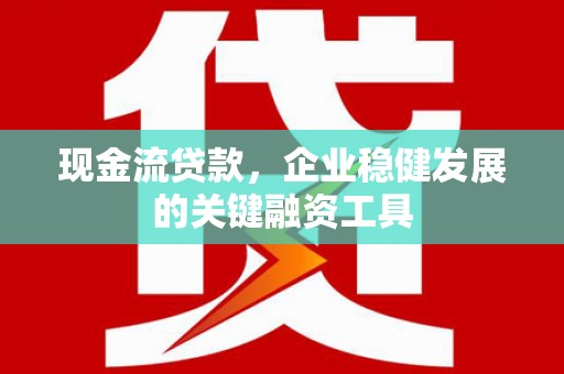 灌阳现金流贷款，企业稳健发展的关键融资工具