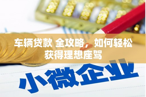 灌阳车辆贷款 全攻略，如何轻松获得理想座驾