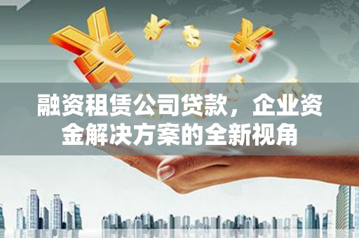 灌阳融资租赁公司贷款，企业资金解决方案的全新视角