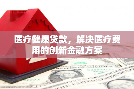 灌阳医疗健康贷款，解决医疗费用的创新金融方案
