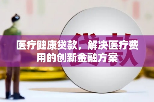 灌阳医疗健康贷款，解决医疗费用的创新金融方案