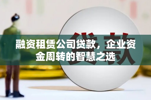 灌阳融资租赁公司贷款，企业资金周转的智慧之选