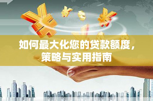 灌阳如何最大化您的贷款额度，策略与实用指南