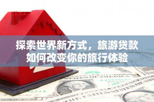灌阳探索世界新方式，旅游贷款如何改变你的旅行体验