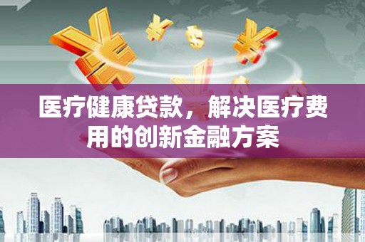 灌阳医疗健康贷款，解决医疗费用的创新金融方案
