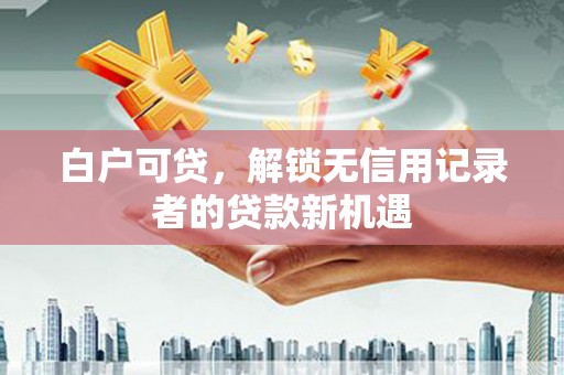 灌阳白户可贷，解锁无信用记录者的贷款新机遇