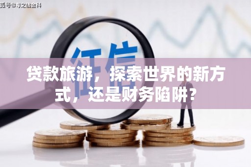 灌阳贷款旅游，探索世界的新方式，还是财务陷阱？