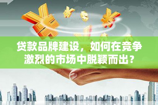 灌阳贷款品牌建设，如何在竞争激烈的市场中脱颖而出？