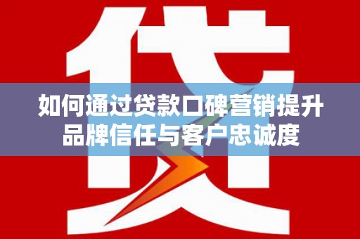 灌阳如何通过贷款口碑营销提升品牌信任与客户忠诚度