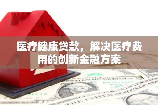 灌阳医疗健康贷款，解决医疗费用的创新金融方案