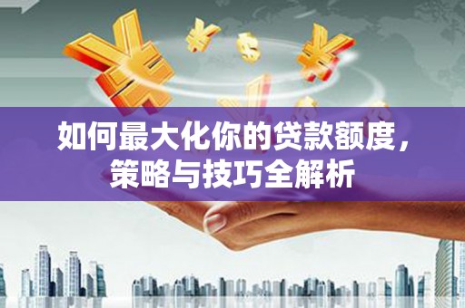 灌阳如何最大化你的贷款额度，策略与技巧全解析