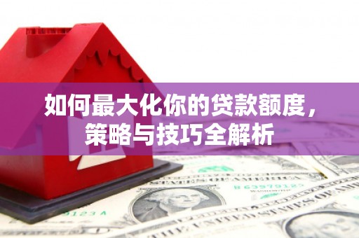 灌阳如何最大化你的贷款额度，策略与技巧全解析