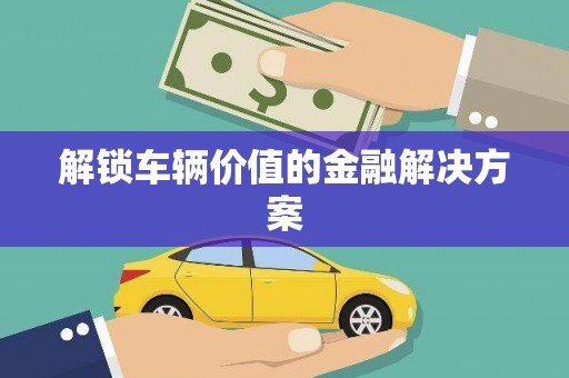 灌阳解锁车辆价值的金融解决方案