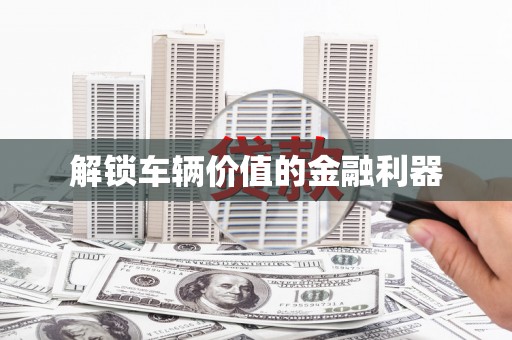 灌阳解锁车辆价值的金融利器